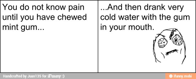 You do not know pain
until you have chewed
...And then drank very
cold water with the gum
in your mouth.