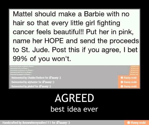 Mattel should make a Barbie with no
hair so that every little girl fighting
cancer feels beautiful!! Put her in pink,
name her HOPE and send the proceeds)
to St. Jude. Post this if you agree, I bet - AGREED
best idea ever