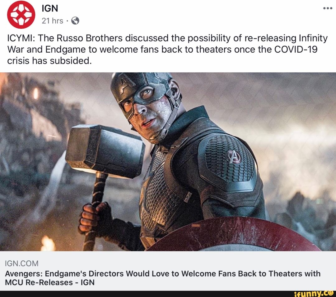 Q
ICYMI: The Russo Brothers discussed the possibility of re-releasing Infinity
War and Endgame to welcome fans back to theaters once the COVID-19
crisis has subsided.
IGN.COM
Avengers: Endgame's Directors Would Love to Welcome Fans Back to Theaters with
MCU Re-Releases
IGN