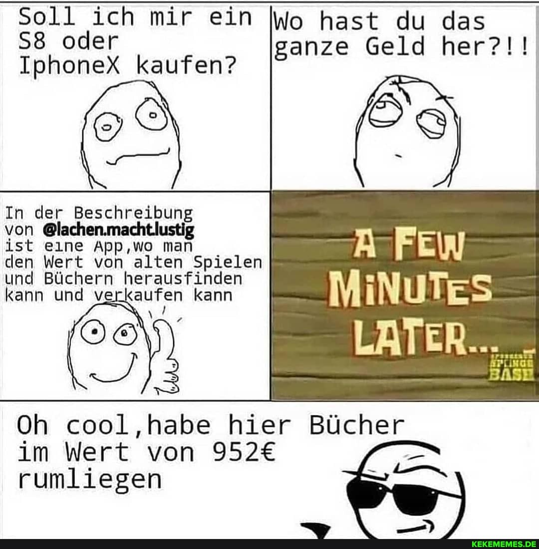 Sell ich mir ein oder
IphoneX kaufen?
hast du das ganze Geld her?!!
In der Beschreibung
von
ist eine App,wo man
den Wert von alten Spielen und Büchern herausfinden kann und verkaufen kann
MINUTES
Oh cool ,habe hier Bücher
im Wert von
rumliegen