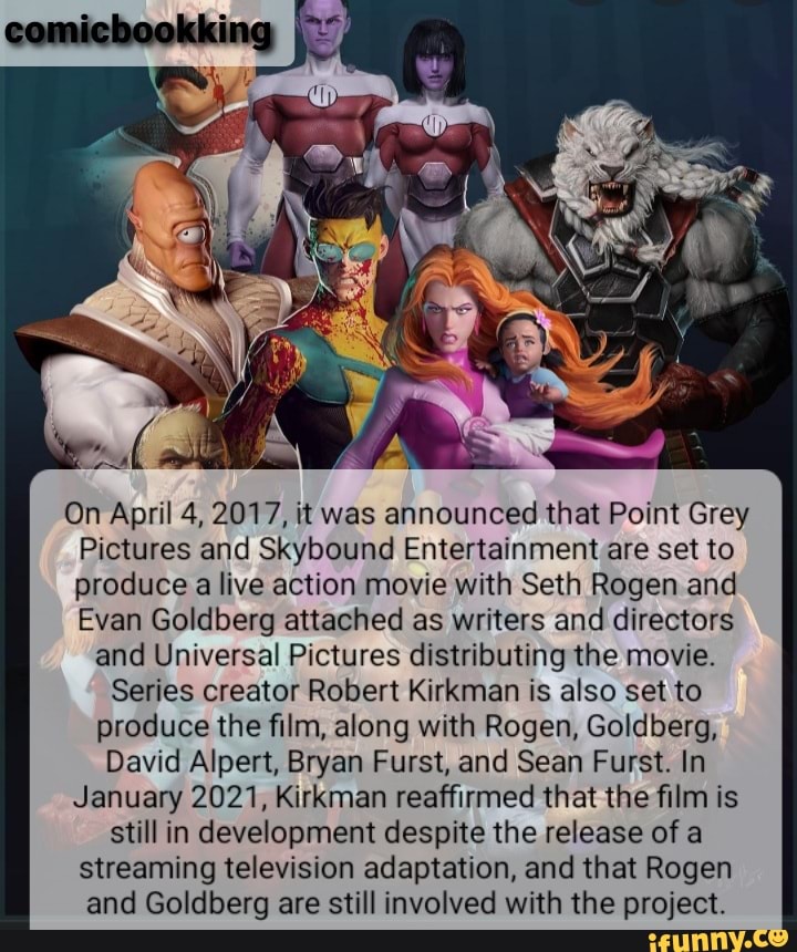 On April 4, 2017, it was announced that Point Grey
Pictures and Skybound Entertainment are set to produce a live action movie with Seth Rogen and
Evan Goldberg attached as writers and directors
and Universal Pictures distributing the movie.
Series creator Robert Kirkman is also set to produce the film, along with Rogen, Goldberg,
David Alpert, Bryan Furst, and Sean Furst. In
January 2021, Kirkman reaffirmed that the film is still in development despite the release of a streaming television adaptation, and that Rogen and Goldberg are still involved with the project.