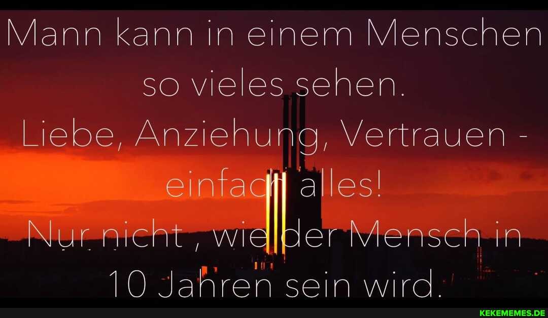 Mann kann in einem Menschen so vieles sehen.
Liebe, Anziehung, Vertrauen -
einfadti alles!
Nur wialber Mensen in
10 Jahren sein wird.