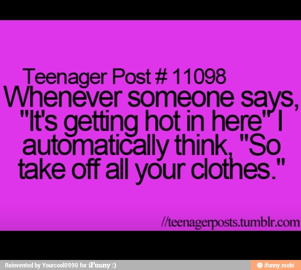 Teenager Post 11098
Whenever someone says,
"It's getting hot in here" I
automatically think, "So
take off all your clothes."
//teenagerposts.tumblr.com