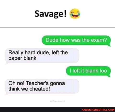 Savage!
Dude how was the exam?
Really hard dude, left the
paper blank
I left it blank too
Oh no! Teacher's gonna think we cheated!