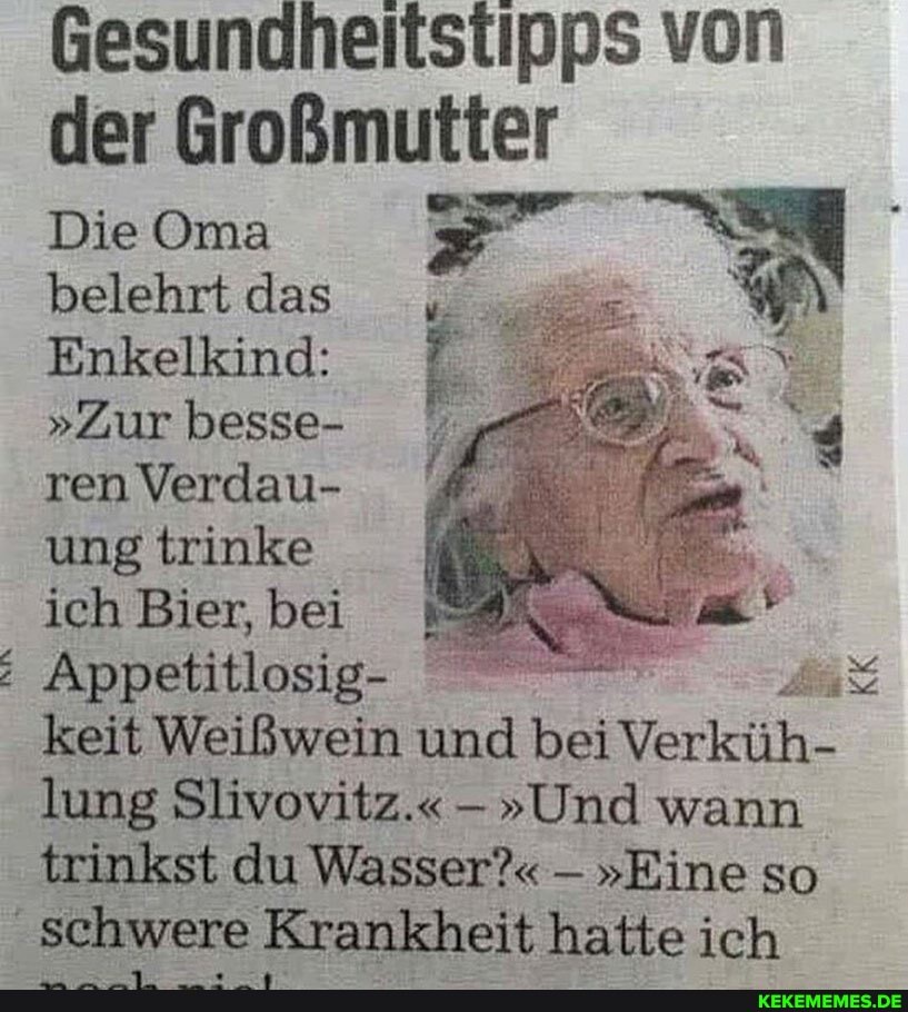 Gesundheitstipps von der Großmutter
Die Oma belehrt das
Enkelkind:
"Zur besse- ren Verdau- ung trinke ich Bier, bei
Appetitlosig-
keit Weißwein und bei Verküh- lung Slivoviiz." -"Und wann trinkst du Wasser?" - "Eine so
schwere Krankheit hatte ich