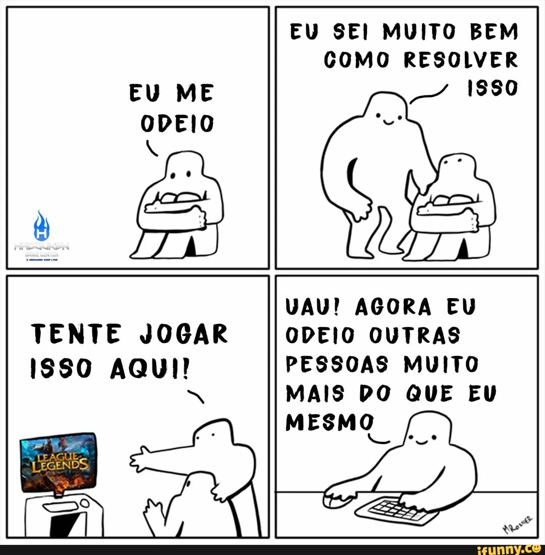 TENTE JOGAR ISS0 AQUI!
LEAGU
EU SEI MUITO BEM COMO RESOLVER
- 1880
VAU! AGORA EU ODEIO OUTRAS PESSOAS MUITO MAIS DO QUE EU