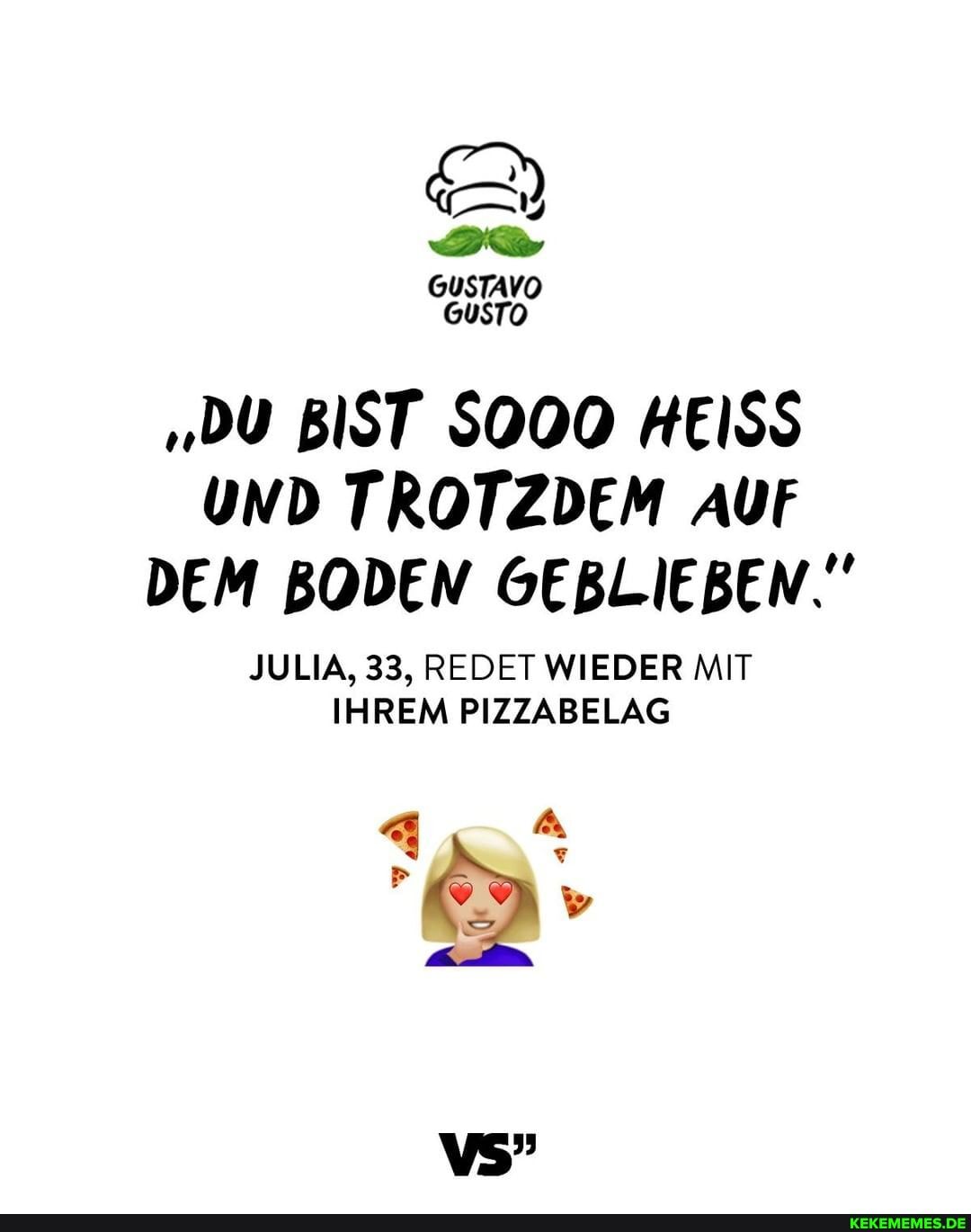 GuSTAVO GuSTO
"DU BIST SOOO HEISS UND TROTZDEM AUF DEM BODEN GEBLIEBEN."
JULIA, 33, REDET WIEDER MIT IHREM PIZZABELAG