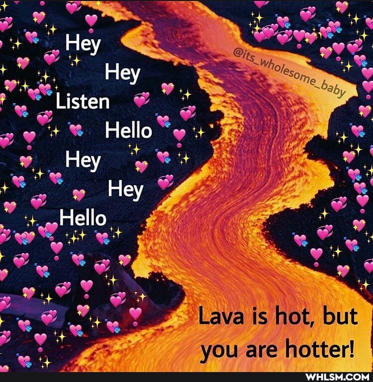Hey
Hey
Listen
Hello
Hey
Hey
Hello
Lava is hot, but
ou are hotter!