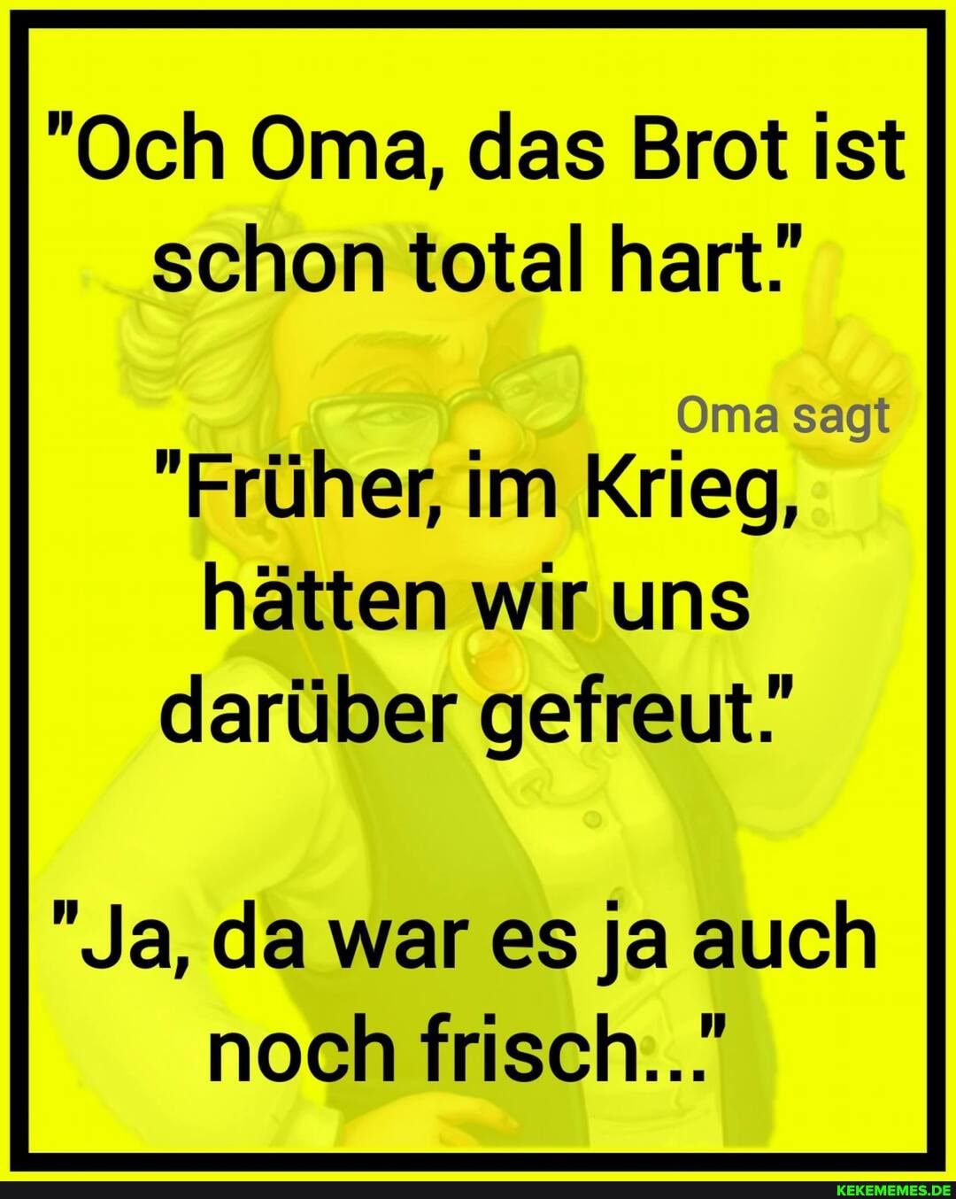 "Och Oma, das Brot ist schon total hart.
Oma sagt
"Früher, im Krieg, hätten wir uns darüber gefreut.
"Ja, da war es ja auch noch frisch...'