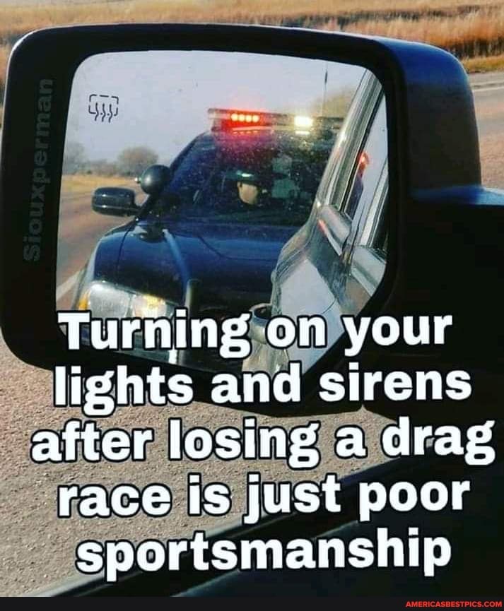 Turhing on your lights and sirens after losing a drag race is just poor sportsmanship