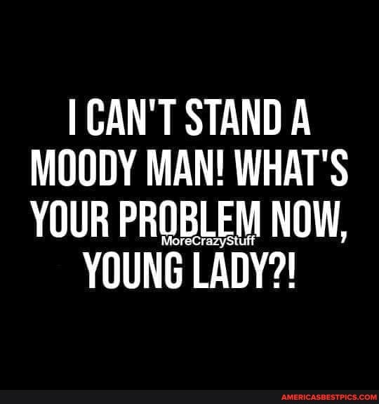 I CAN'T STAND A MOODY MAN! WHAT'S YOUR PROBLEM NOW,
YOUNG LADY?!