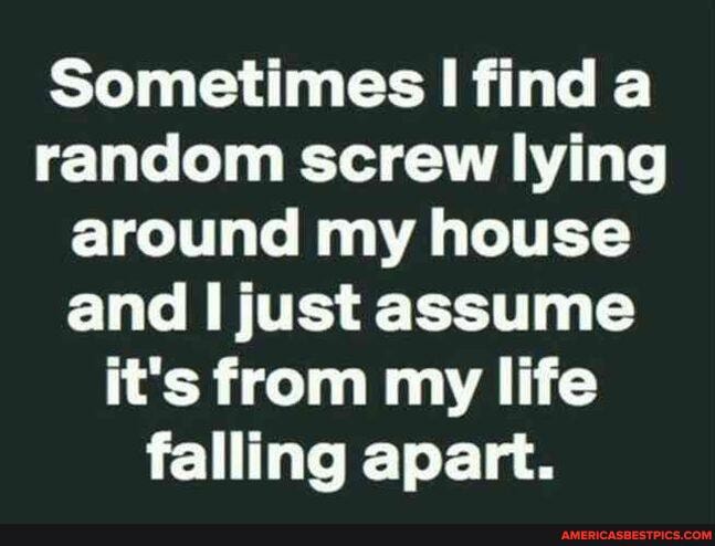 Sometimes I find a random screw lying around my house and just assume it's from my life falling apart.