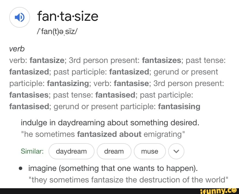 fan-ta-size
verb
verb: fantasize; person present: fantasizes; past tense: fantasized; past participle: fantasized; gerund or present participle: fantasizing; verb: fantasise; person present: fantasises; past tense: fantasised; past participle: fantasised; gerund or present participle: fantasising
indulge in daydreaming about something desired.
he sometimes fantasized about emigrating"
Similar: daydream dream muse v
imagine (something that one wants to happen).
"they sometimes fantasize the destruction of the world"