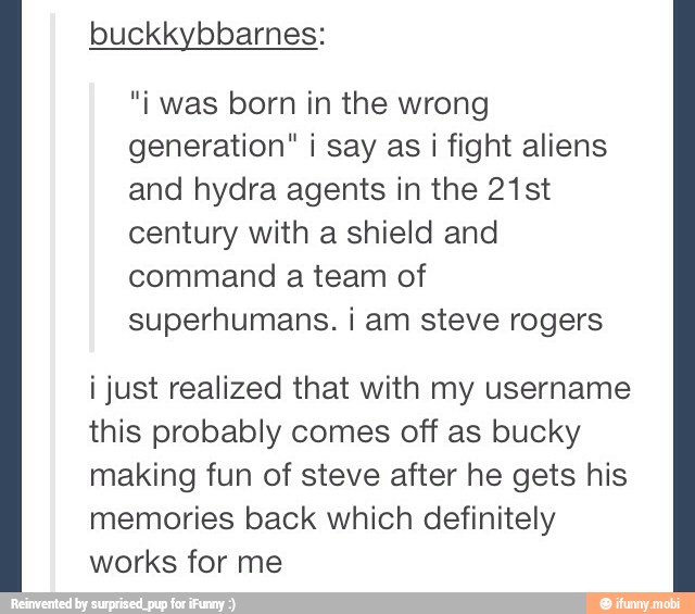 "i was born in the wrong
generation" i say as i fight aliens
and hydra agents in the 21st
century with a shield and
command a team of
superhumans. i am steve rogers
i just realized that with my username
this probably comes off as bucky
making fun of steve after he gets his
memories back which definitely
works for