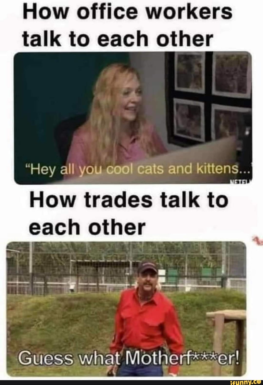 How office workers
talk to each other
"Hey all You.e@or Cats and kittens...
How trades talk to
each other
Guess what Motherfs<*er!