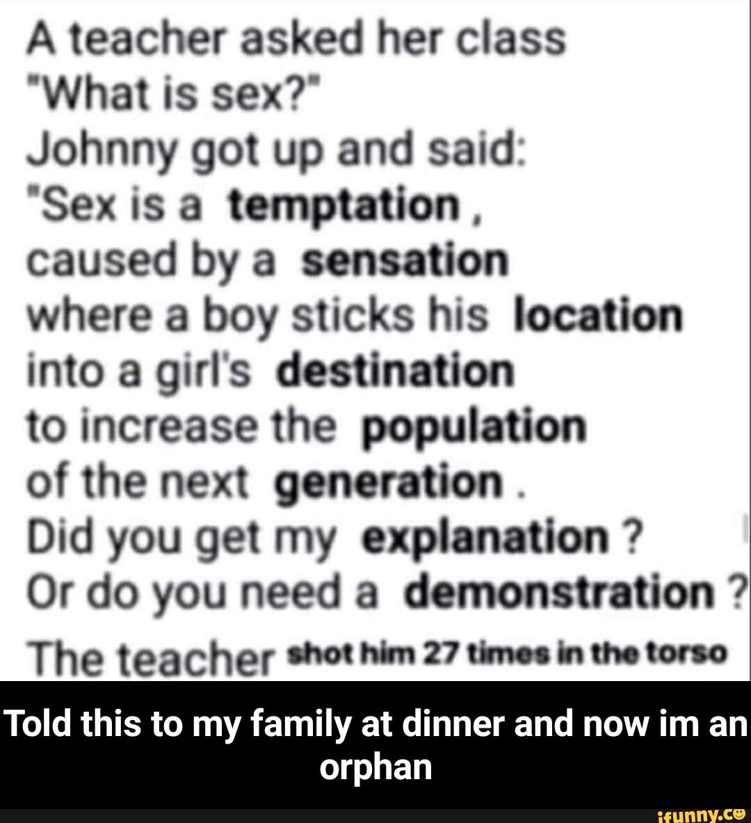 A teacher asked her class
"What is sex?"
Johnny got up and said:
Sex is a temptation ,
caused by a sensation
where a boy sticks his location into a girl's destination
to increase the population
of the next generation
Did you get my explanation ?
Or do you need a demonstration
The teacher shot him 27 times in the torso
Told this to my family at dinner and now im an
orphan - Told this to my family at dinner and now im an orphan