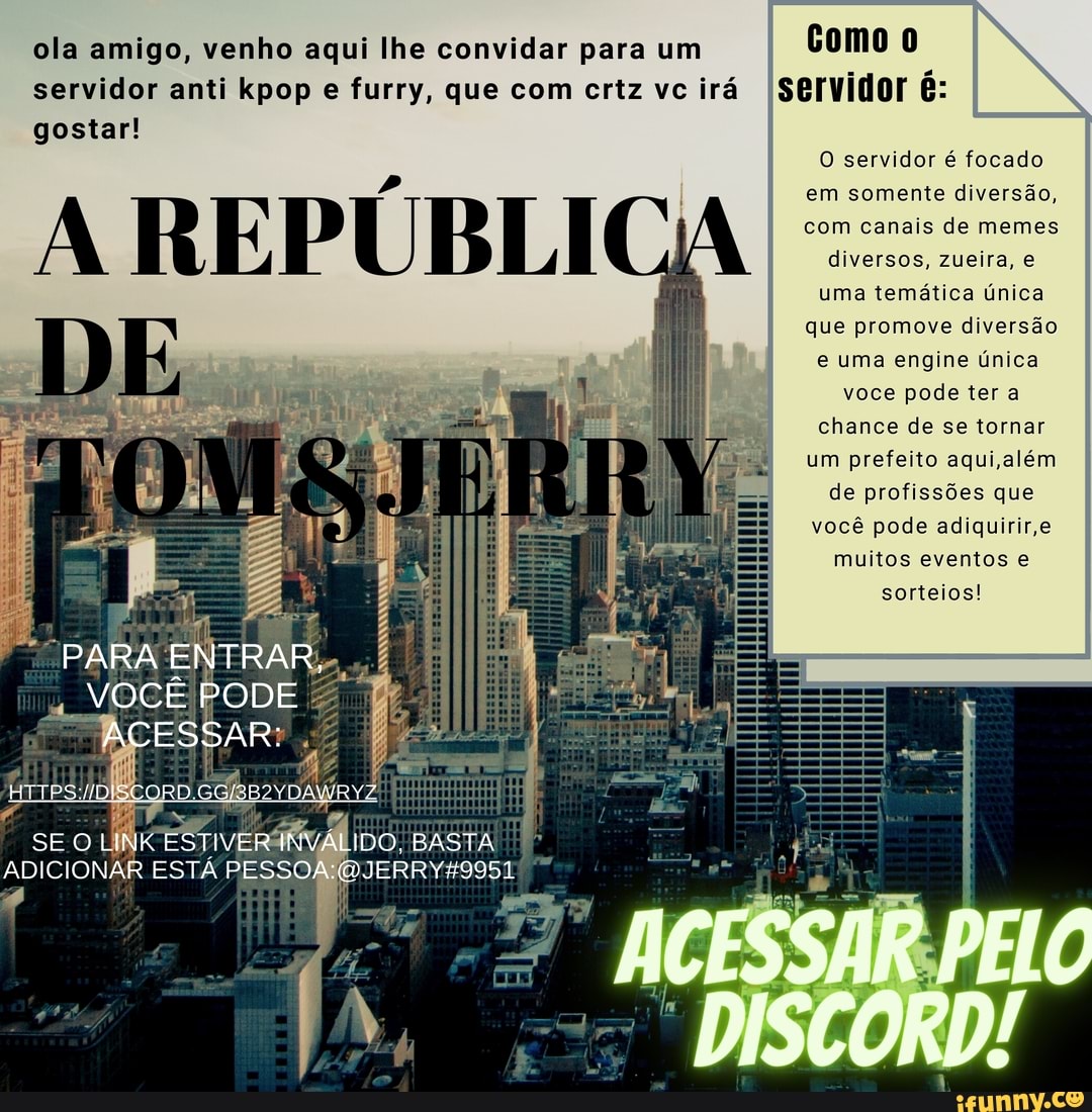 ola amigo, venho aqui lhe convidar para um Como servidor anti pop e furry, que com crtz vc irá servidor é: gostar!
A REPÚBLI
O servidor é focado em somente diversão, com canais de memes
diversos, zueira, e
uma temática única que promove diversão
e uma engine única
você pode ter a chance de se tornar um prefeito aqui ,além de profissões que você pode adiquirir,e muitos eventos e
sorteios!
ACESSAR PELO
DISCORD!
VOCÊ PODE
ACESSAR:
se
IDO, BASTA
JERRY49951