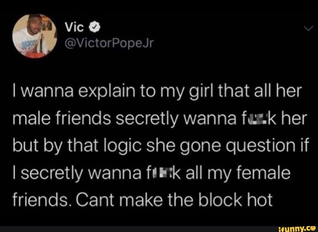 I wanna explain to my girl that all her
male friends secretly wanna fue.k her
but by that logic she gone question if
I secretly wanna ftlk all my female
friends. Cant make the block hot