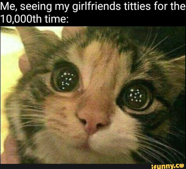 Me, seeing my girlfriends titties for the
10,000th time: