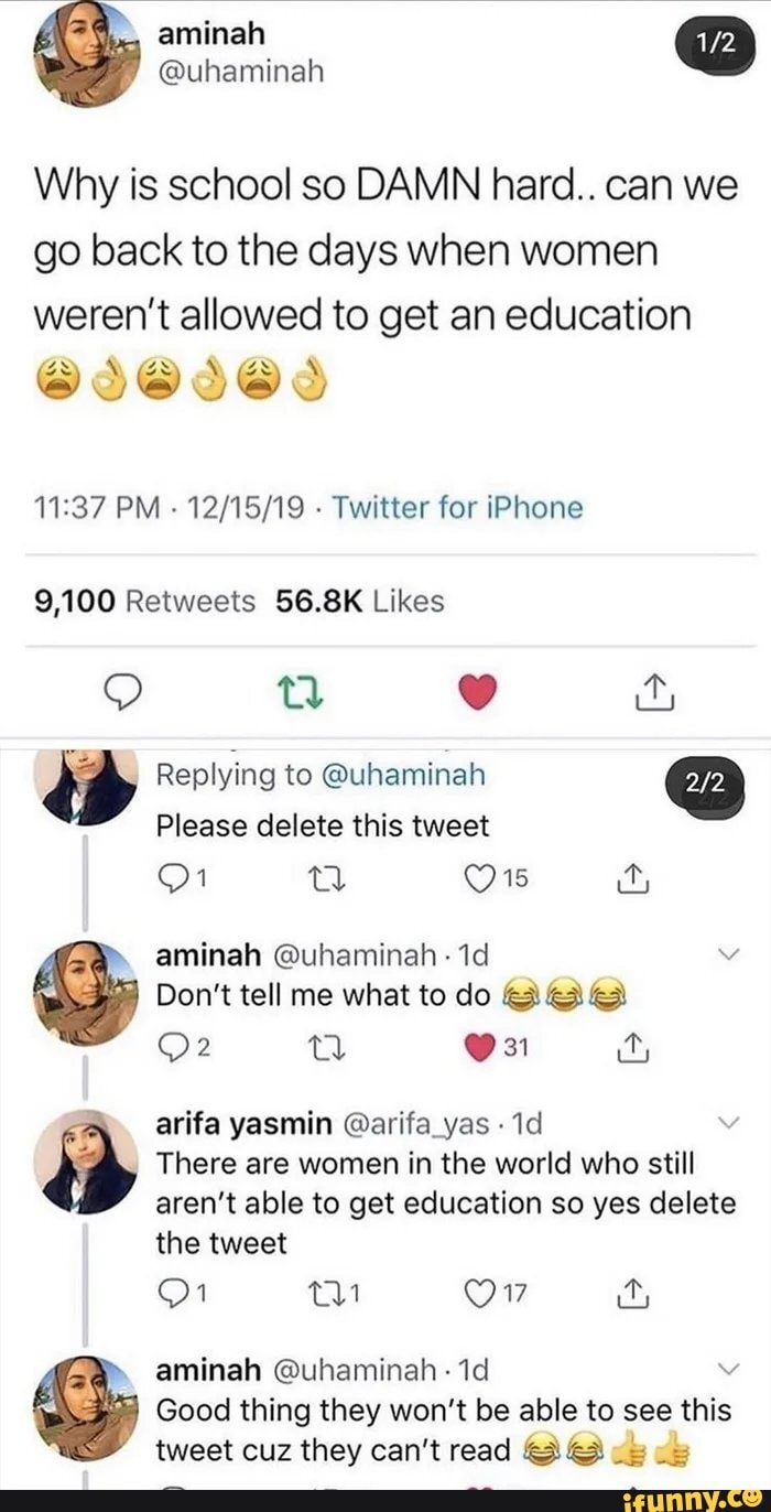 Why is school so DAMN hard.. can we
go back to the days when women
weren't allowed to get an education
SDE
11:37 PM
Twitter for iPhone
9,100 Retweets 56.8K Likes
Please delete this tweet
Don't tell me what to do AGE
There are women in the world who still
the tweet
Good thing they won't be able to see this
tweet cuz ey SS
