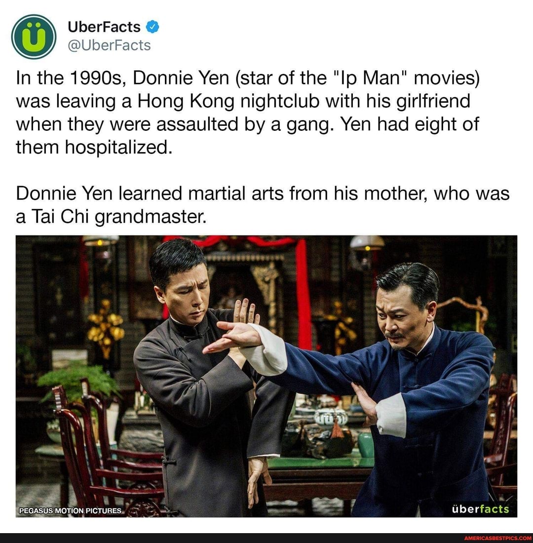 UberFacts
@UberFacts
In the 1990s, Donnie Yen (star of the "Ip Man" movies) was leaving a Hong Kong nightclub with his girlfriend
when they were assaulted by a gang. Yen had eight of them hospitalized.
Donnie Yen learned martial arts from his mother, who was a Tai Chi grandmaster.
Uberfacts
PEGASUS MOTION PICTURES