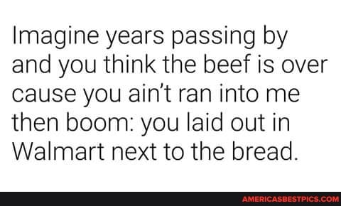 Imagine years passing by and you think the beef is over cause you ain't ran into me then boom: you laid out in
Walmart next to the bread.