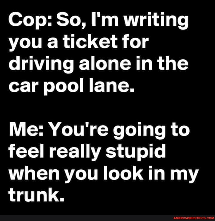 Cop: So, I'm writing you a ticket for driving alone in the car pool lane.
Me: You're going to feel really stupid when you look in my trunk.