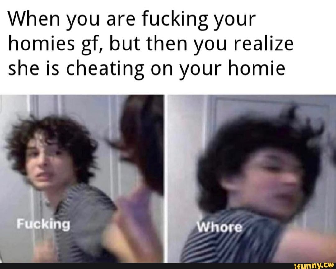 When You Are Fucking Your Homies Gf But Then You Realize She Is Cheating On Your Homie Ifunny