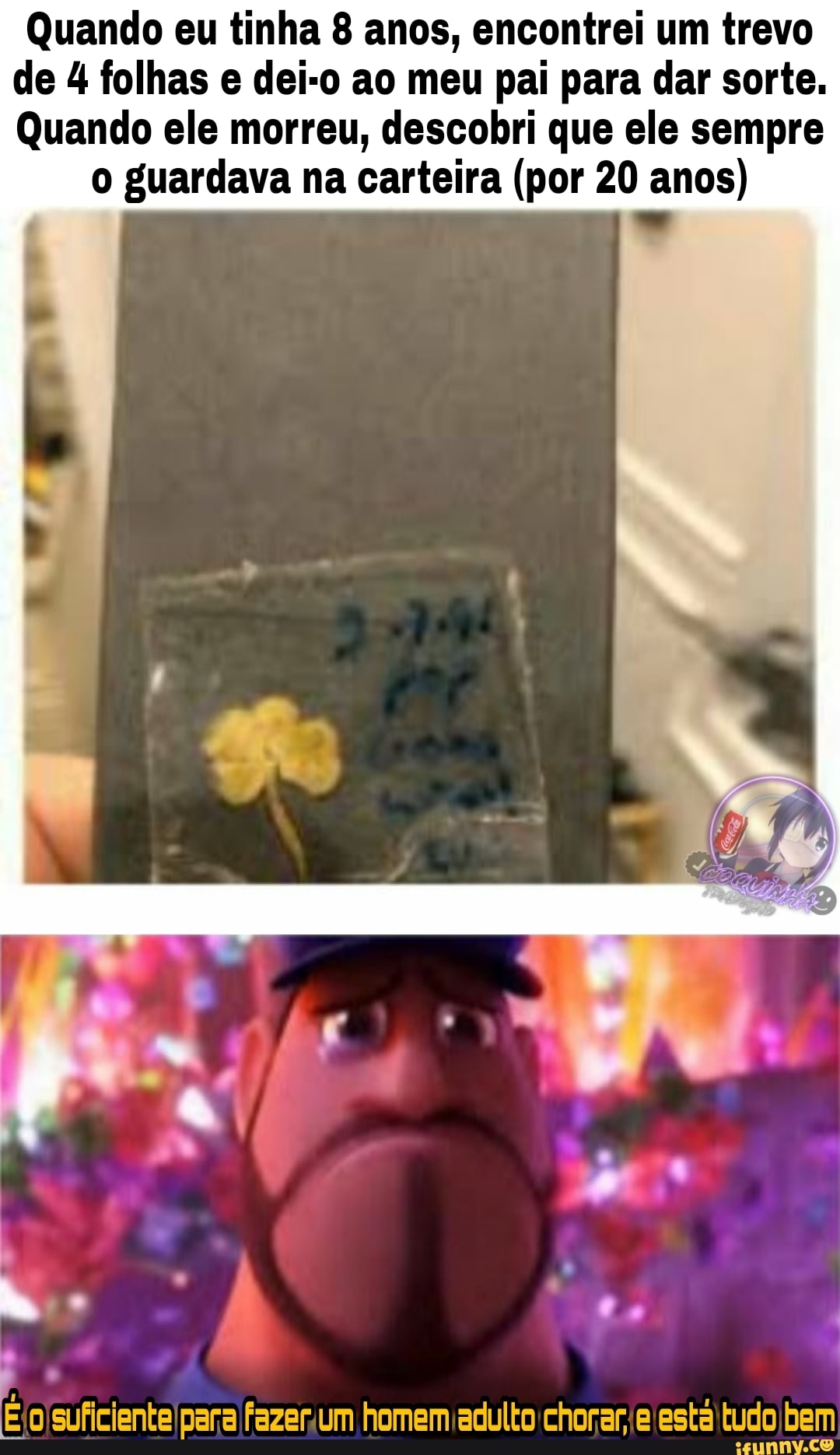 Quando eu tinha 8 anos, encontrei um trevo de 4 folhas e dei-o ao meu pai para dar sorte.
Quando ele morreu, descobri que ele sempre
o guardava na carteira (por 20 anos)
suficiente para fazer um homem adulto chorar, e esta tudo bem