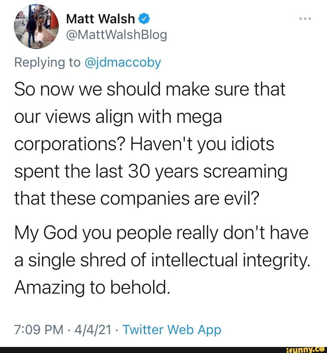Matt Walsh
Replying to @jdmaccoby
So now we should make sure that our views align with mega corporations? Haven't you idiots spent the last 30 years screaming that these companies are evil?
My God you people really don't have a single shred of intellectual integrity.
Amazing to behold.
PM Twitter App