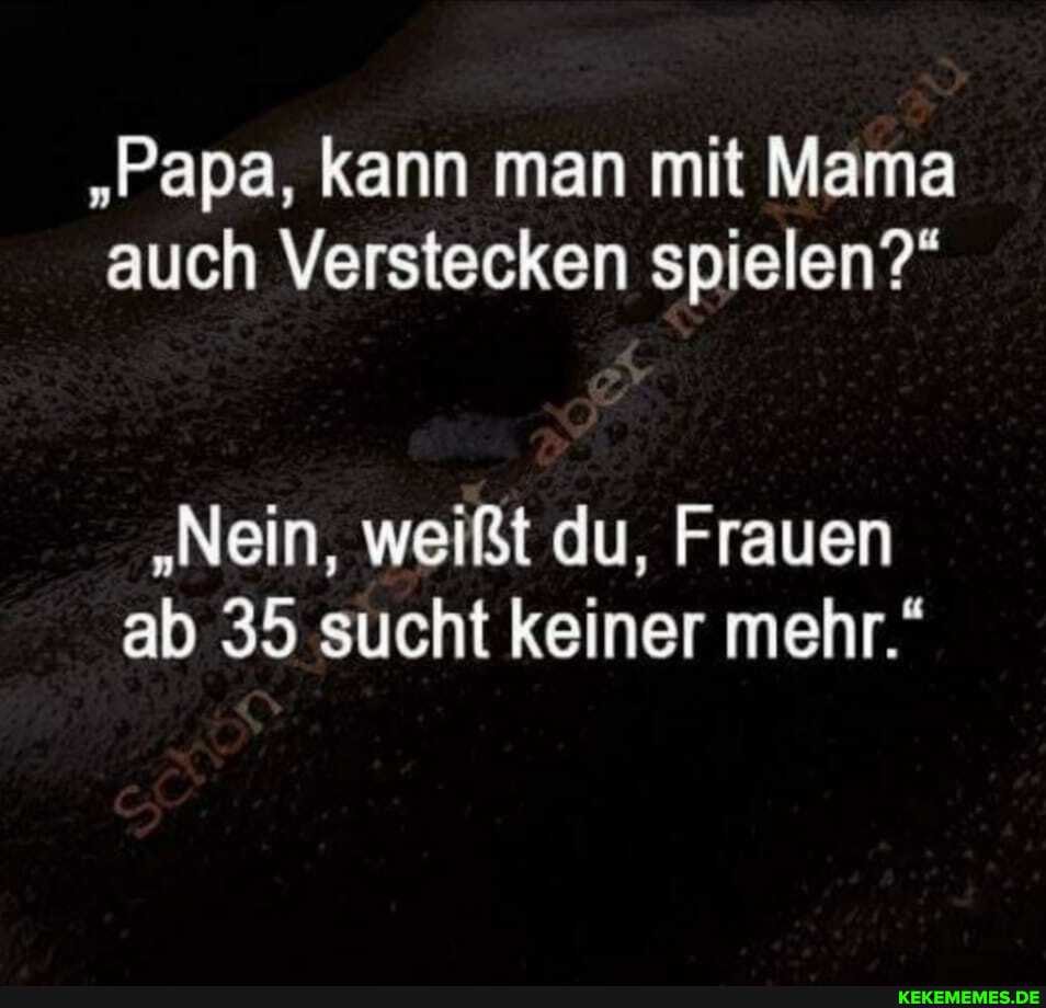 "Papa, kann man mit Mama auch Verstecken spielen?"
"Nein, weißt du, Frauen ab 35 sucht keiner mehr."