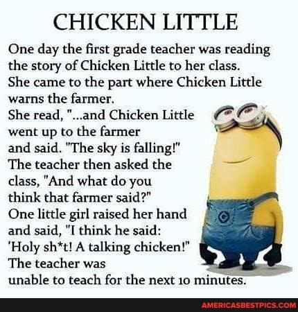CHICKEN LITTLE
One day the first grade teacher was reading the story of Chicken Little to her class.
She came to the part where Chicken Little warns the farmer.
She read, "..and Chicken Little went up to the farmer and said. "The sky is falling!"
The teacher then asked the
class, "And what do you
think that farmer said?"
One little girl raised her hand and said, "I think he said:
'Holy sh*t! A talking chicken!"
The teacher was unable to teach for the next 10 mi