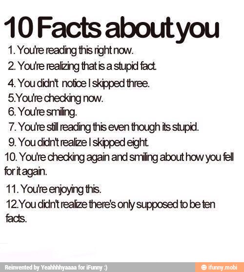 10 Facts about you
1. Youtre reading this right now.
2. Youre realizing thatis a stupid fact
4. You didnt notice I skipped three.
5.Youre checking now.
6. Youre smiling.
7. Youre stil reading this even though its stupid.
9. You didn't realize I skipped eight
10. You're checking again and smiling about how you fell
for itagain.
11. Youre enjoying this.
12.You didnt realize there's only supposed to be ten
facts.