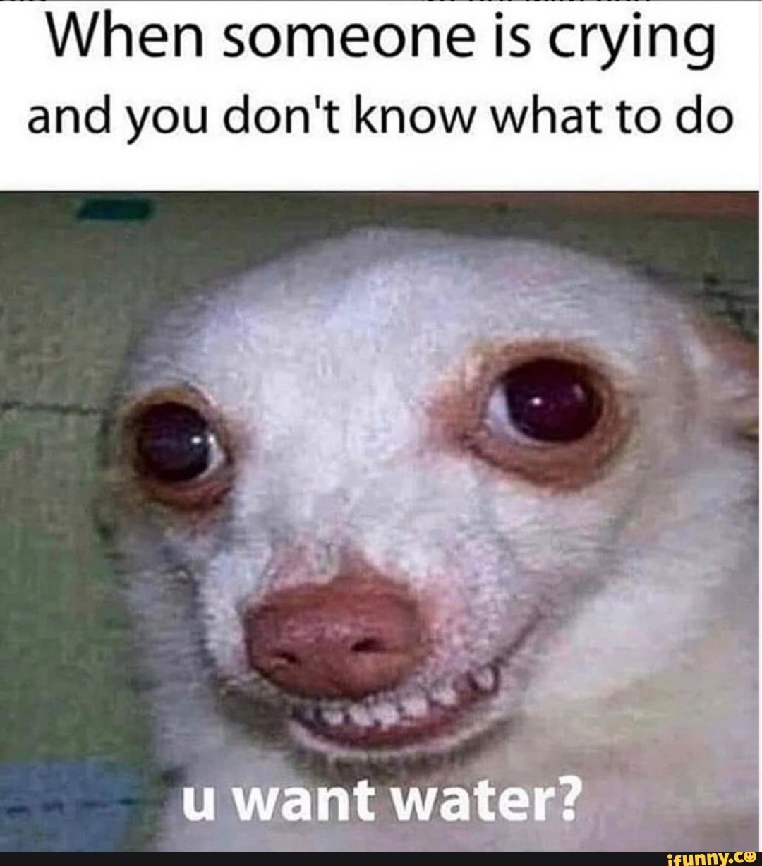When someone is crying and you don't know what to do
want water?