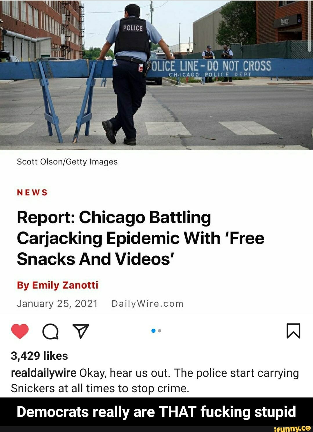 LINE
Scott Images
NEWS
Report: Chicago Battling
Carjacking Epidemic With 'Free
Snacks And Videos'
By Emily Zanotti
January 25,2021
QV W
3,429 likes
realdailywire Okay, hear us out. The police start carrying
Snickers at all times to stop crime.
Democrats really are THAT fucking stupid - Democrats really are THAT fucking stupid