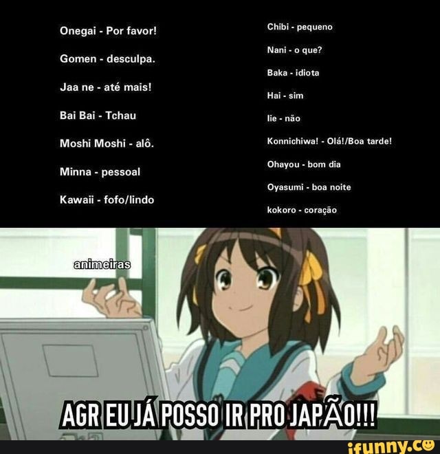 Onegai - Por favor!
Gomen - desculpa.
Jaa ne - até mais!
Bai Bai - Tchau
Moshi Moshi - alô.
Minna - pessoal
Chibi - pequeno
Nani - que?
Baka - idiota
Hai sim
Konnichiwa! - tarde!
Ohayou - bom dia
Oyasumi - boa noite
EU JÁ POSSO IR PRO JAFÃO JAPÃO!!!