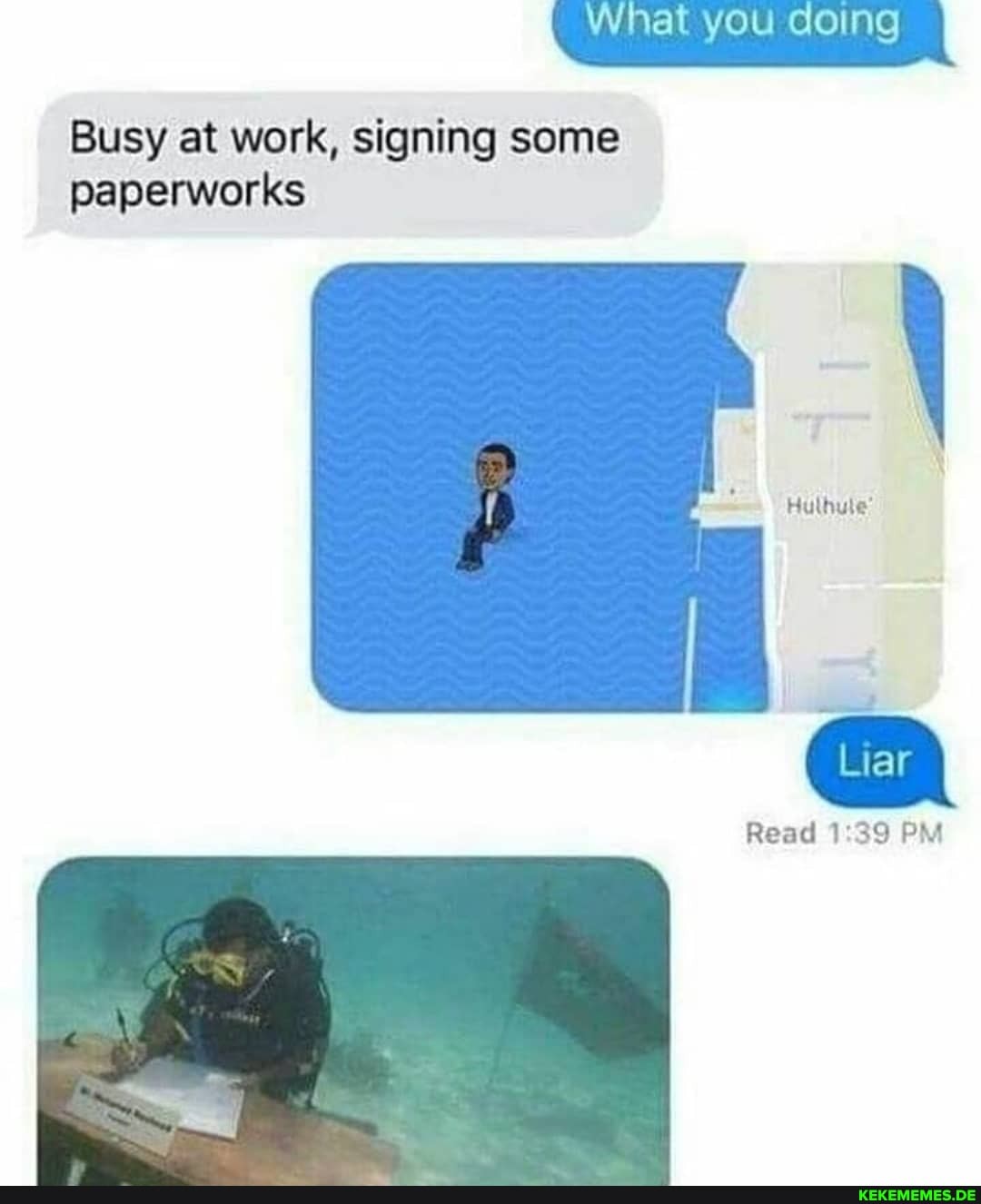 What you doing
Busy at work, signing some paperworks
Hulhule
Liar
Read PM