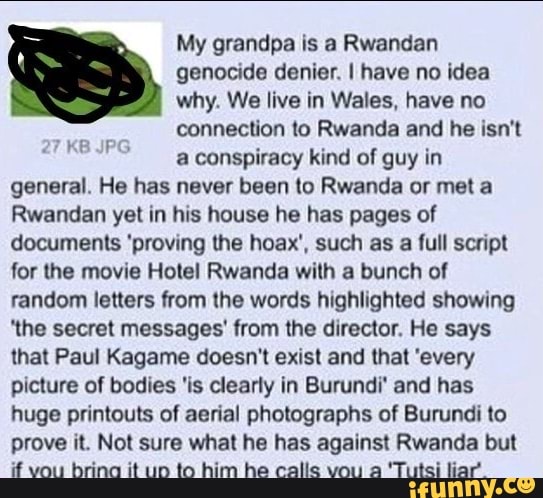 My grandpa is a Rwandan
genocide denier. I have no idea
why. We live in Wales, have no
connection to Rwanda and he isn't
a conspiracy kind of guy in
general. He has never been to Rwanda or met a
Rwandan yet in his house he has pages of
documents 'proving the hoax', such as a full script
for the movie Hotel Rwanda with a bunch of
random letters from the words highlighted showing
'the secret messages' from the director, He says
that Paul Kagame doesn't exist and that 'every
picture of bodies 'is clearly in Burundi' and has
huge printouts of aerial photographs of Burundi to
prove it. Not sure what he has against Rwanda but
if vou bring it up to him he calls vou a 'Tutsi liar