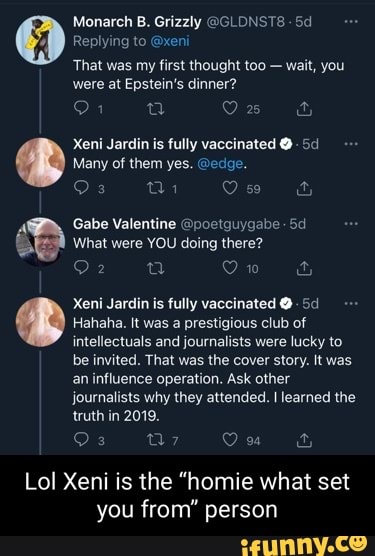 Monarch B. Grizzly @GLDNSTS Replying to @xeni
That was my first thought too - wait, you were at Epstein's dinner?
Many of them yes. @edge.
Xeni Jardin is fully vaccinated @ Sa
Gabe Valentine @poetguygabe-
What were YOU doing there?
10
Xeni Jardin is fully vaccinated @
Hahaha. It was a prestigious club of intellectuals and journalists were lucky to be invited. That was the cover story. It was an influence operation. Ask other
journalists why they attended. I learned the truth in 2019.
3 a? Ou &
Lol Xeni is the "homie what set you from" person