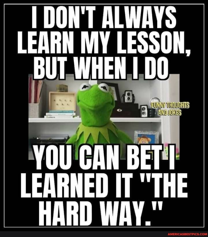 I DON'T ALWAYS LEARN MY LESSON,
BUT. WHEN DO
YOU CAN BET!
LEARNED IT "THE HARD WAY."