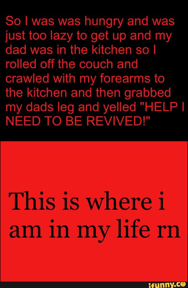So I was was hungry and was
just too lazy to get up and my
dad was in the kitchen so I
rolled off the couch and
crawled with my forearms to
the kitchen and then grabbed
NEED TO BE REVIVED!"
This is where i
am
in my life rn