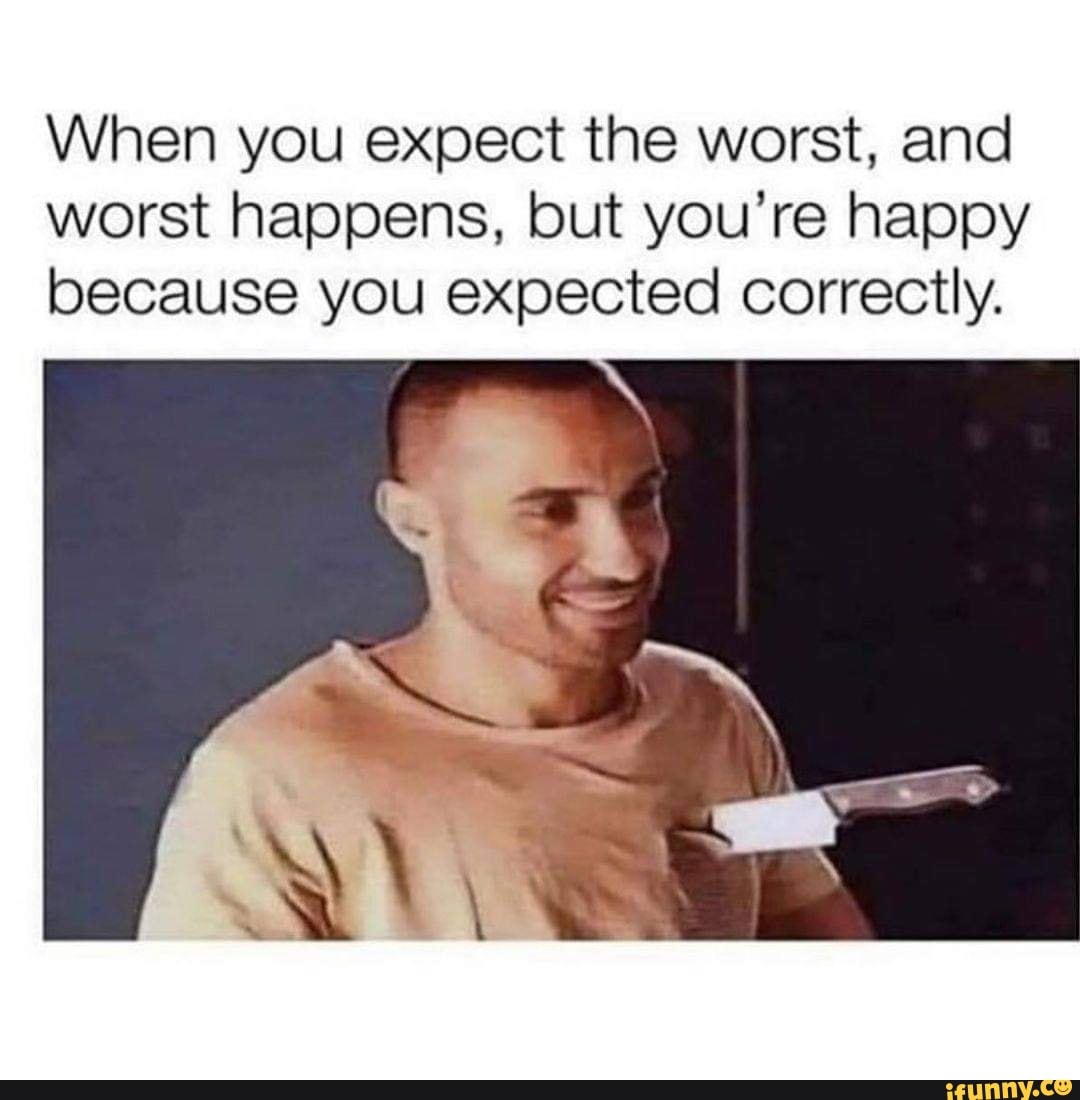 When you expect the worst, and worst happens, but you're happy because you expected correctly.