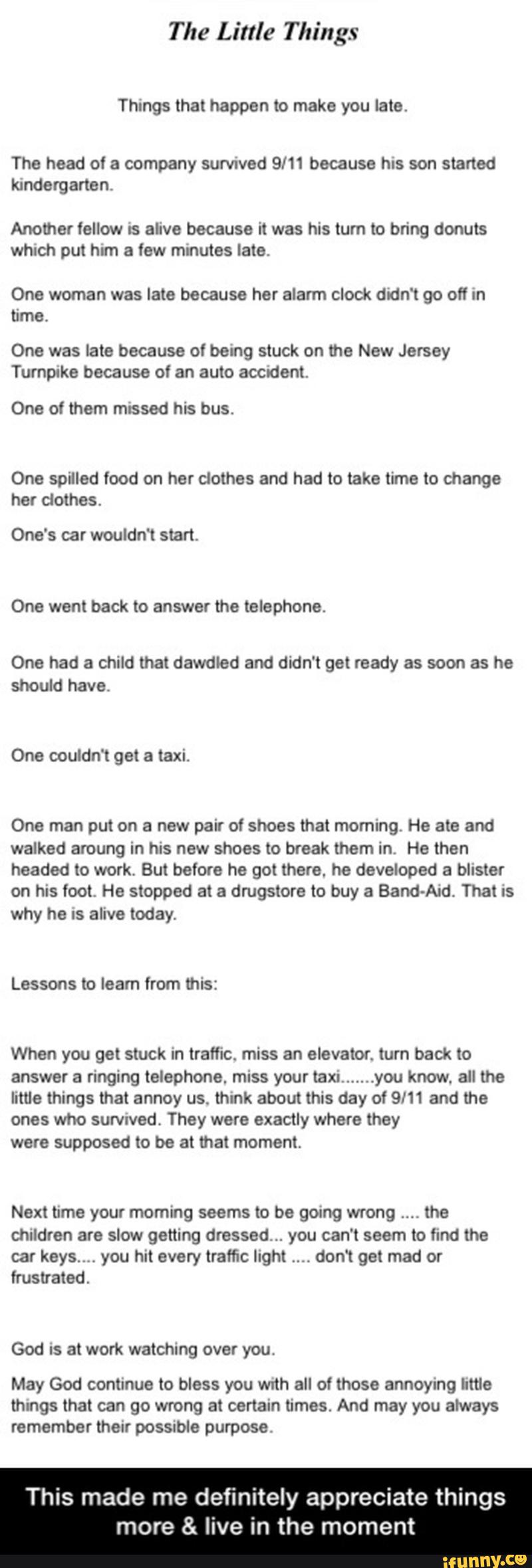 The Little Things
Things that happen to make you late.
The head of a company survwed 9/11 because his son started
kindergarten
Another fellow IS alive because it was his turn to bring donuts
which put him a few minutes late.
One woman was late because her alarm clock didn‘t go off In
time.
One was late because of being stuck on the New Jersey
Turnpike because of an auto acendem.
One of them missed his bus.
One spilled food on her clothes and had to take time to change
her clothes.
One's car wouldn‘t start,
One went back to answei the telephone.
One had a child that dawdled and didn‘t get ready as soon as he
should have.
One man put on a new pair of shoes that moming. He ate and
walked aroung in his new shoes to break them in. He then
headed to work. But before he got there. he developed a blister
on his foot He stopped at a dmgstore to buy a Band-Aid. That is
why he IS alive today.
Lessons to learn from this:
When you get stuck in traffic. miss an elevator. turn back to - This made me definitely appreciate things more & live in the moment
