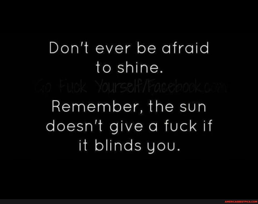 Don't ever be afraid to shine.
Remember, the sun doesn't give a fuck if it blinds you.