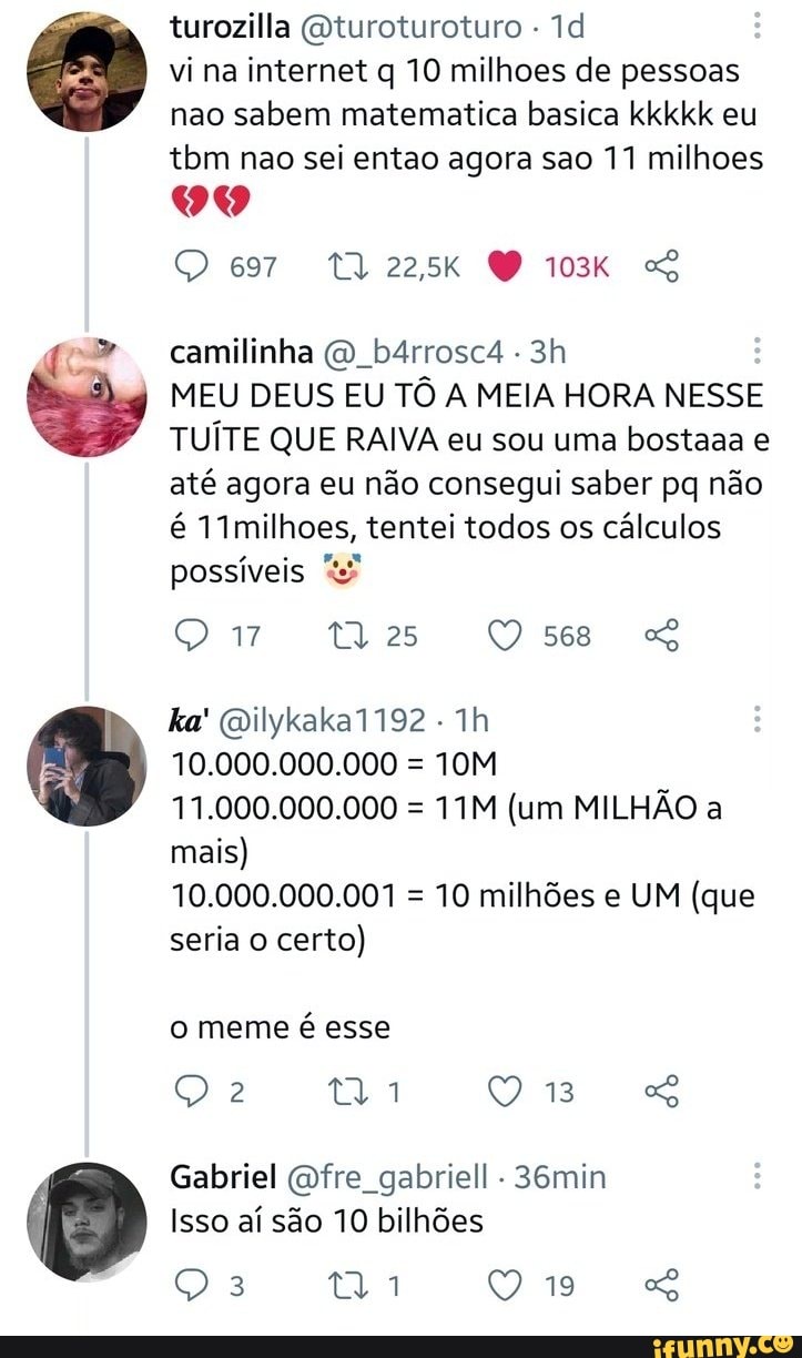 turezilla Qturoturoturo Td vi na internet q 10 milhoes de pessoas
nao sabem matematica basica kkkkk eu tom nao sei entao agora sao 11 milhoes
TA zask
camilinha b4rrosc4 ê
MEU DEUS EU TÔ A MEIA HORA NESSE TUÍTE QUE RAIVA eu sou uma bostaaa até agora eu não consegui saber pq não é Vimilhoes, tentei todos os cálculos possíveis
25
ka' Dilykaka 1192
10.000.000.000 =
11.000.000.000 = (um MILHÃO a
mais)
10.000.000.001 = 10 milhões e UM (que seria certo)
o meme é esse
Q 18
Gabriel fre gabriell 36min
Isso aí são 10 bilhões
19