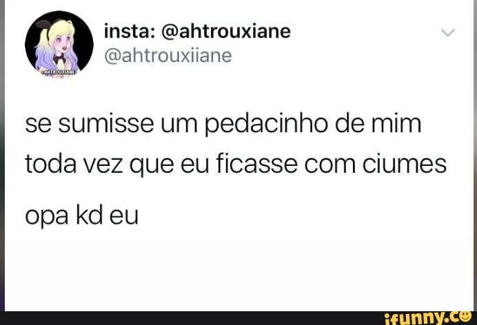se sumisse um pedacinho de mim
toda vez que eu ficasse com ciumes
opa kd eu