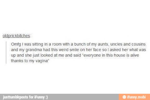 oldprickbitches
'Omfg I was sitting in a room with a bunch of my aunts, uncles and cousins
and my grandma had this weird smile on her face so I asked her what was
Up and she just looked at me and said "everyone in this house is alive
'thanks to my vagina'