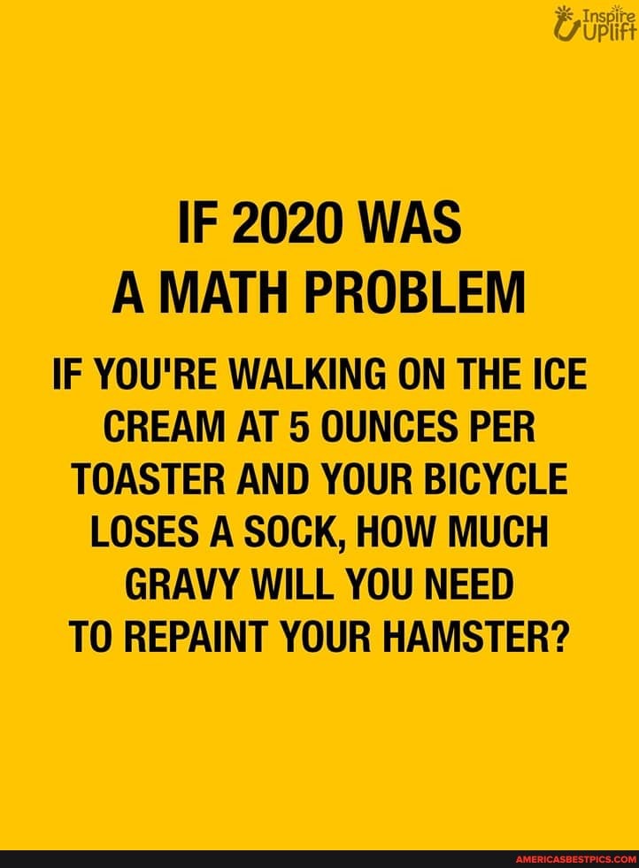IF 2020 WAS A MATH PROBLEM
IF YOU'RE WALKING ON THE ICE CREAM AT 5 OUNCES PER TOASTER AND YOUR BICYCLE LOSES A SOCK, HOW MUCH GRAVY WILL YOU NEED TO REPAINT YOUR HAMSTER?