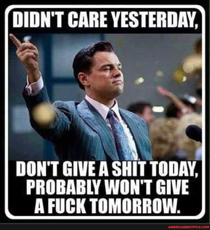 DIDN'T CARE YESTERDAY,
DON'T GIVE A SHIT TODAY,
PROBABLY WON'T GIVE A FUCK TOMORROW.