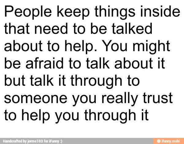 People keep things inside
that need to be talked
about to help. You might
be afraid to talk about it
but talk it through to
someone you really trust
to help you through it